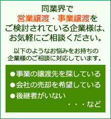 同業界で営業譲渡・事業譲渡をご検討されている企業様は、お気軽にご相談ください。以下のようなお悩みをお持ちの企業様のご相談に対応しています。●事業の譲渡先を探している●会社の売却を希望している●後継者がいない・・・など