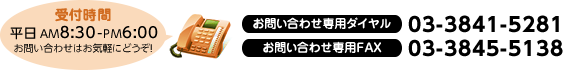 受付時間平日 AM8:30-PM6:00 お問い合わせはお気軽にどうぞ！ お問い合わせ専用ダイヤル 03-3841-5281 お問い合わせ専用FAX 03-3845-5138