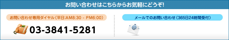 お問い合わせはこちらからお気軽にどうぞ！ お問い合わせ専用ダイヤル（平日：AM8:30 - PM6:00）03-3841-5281 