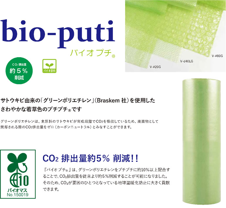 CO2排出量約5%削減 bio-puti バイオ プチ サトウキビ由来の「グリーンポリエチレン」（Braskem 社）を使用した
さわやかな若草色のプチプチRです グリーンポリエチレンは、主原料のサトウキビが育成段階でCO2を吸収しているため、廃棄物として
焼却される際のCO2排出量をゼロ（カーボンニュートラル）とみなすことができます。CO2 排出量約５％ 削減！！『バイオプチR』は、グリーンポリエチレンをプチプチに約10％以上配合することで、CO₂排出量を従来より約５％削減することが可能になりました。そのため、CO₂が要因のひとつとなっている地球温暖化防止に大きく貢献できます。バイオマスNo.150019