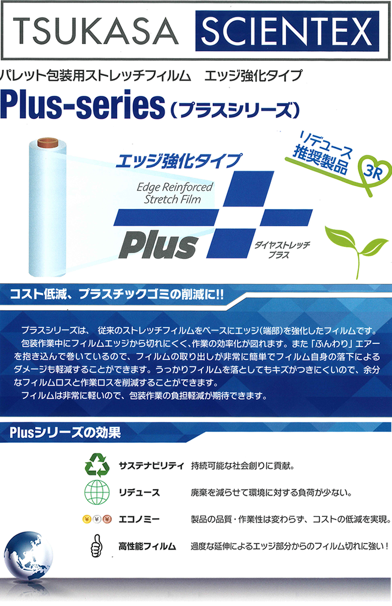 TSUKASA SCIENTEX パレット包装用ストレッチフィルム エッジ強化タイプ Plus-series(プラスシリーズ) リデュース推奨製品 3R ダイヤストレッチプラス コスト低減、プラスチックゴミの削減に!! プラスシリーズは、従来のストレッチフィルムをベースにエッジ（端部）を強化したフィルムです。包装作業中にフィルムエッジから切れにくく、作業の効率化が図れます。また「ふんわり」エアーを抱き込んで巻いているので、フィルムの取り出しが非常に簡単でフィルム自身の落下によるダメージも軽減することができます。うっかりフィルムを落としてもキズが付きにくいので、余分なフィルムロスと作業ロスを削減することができます。フィルムは非常に軽いので、包装作業の負担軽減が期待できます。Plusシリーズの効果 サステナビリティ 持続可能な社会創りに貢献。リデュース 廃棄を減らせて環境に対する負荷が少ない。エコノミー 製品の品質・作業性は変わらず、コストの低減を実現。高性能フィルム 過度な延伸によるエッジ部分からのフィルム切れに強い！