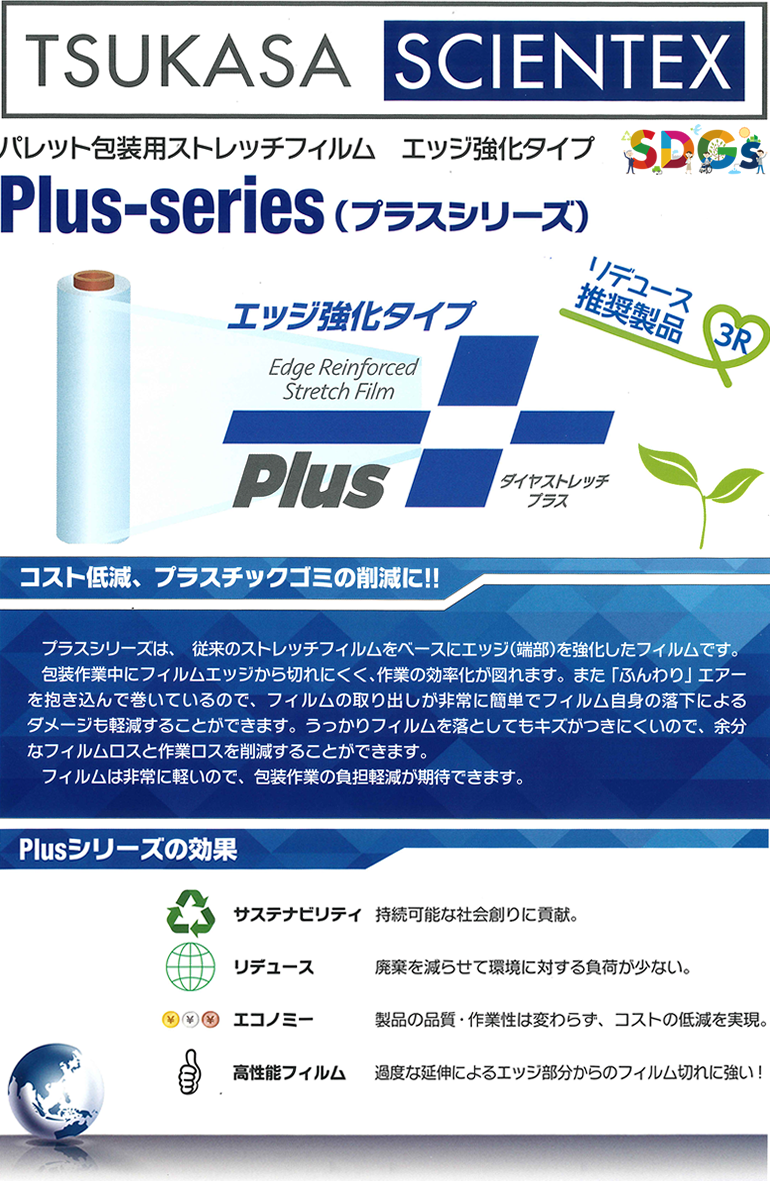 【SDGs】TSUKASA SCIENTEX パレット包装用ストレッチフィルム エッジ強化タイプ Plus-series(プラスシリーズ) リデュース推奨製品 3R ダイヤストレッチプラス コスト低減、プラスチックゴミの削減に!! プラスシリーズは、従来のストレッチフィルムをベースにエッジ（端部）を強化したフィルムです。包装作業中にフィルムエッジから切れにくく、作業の効率化が図れます。また「ふんわり」エアーを抱き込んで巻いているので、フィルムの取り出しが非常に簡単でフィルム自身の落下によるダメージも軽減することができます。うっかりフィルムを落としてもキズが付きにくいので、余分なフィルムロスと作業ロスを削減することができます。フィルムは非常に軽いので、包装作業の負担軽減が期待できます。Plusシリーズの効果 サステナビリティ 持続可能な社会創りに貢献。リデュース 廃棄を減らせて環境に対する負荷が少ない。エコノミー 製品の品質・作業性は変わらず、コストの低減を実現。高性能フィルム 過度な延伸によるエッジ部分からのフィルム切れに強い！