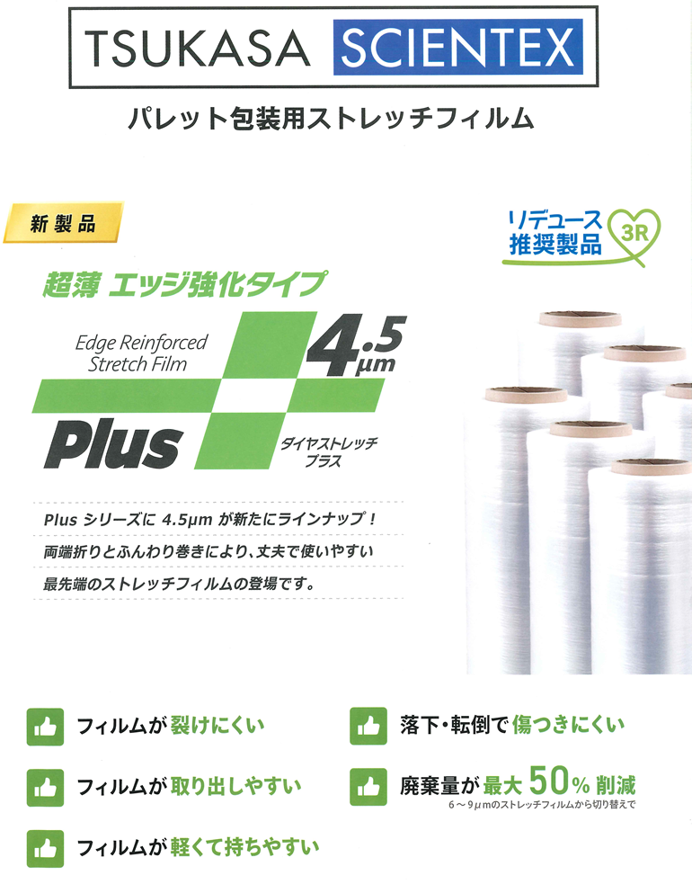 TSUKASA SCIENTEX パレット包装用ストレッチフィルム 新製品 超薄エッジ強化タイプ デュース推奨製品 3R Plusシリーズに4.5μmが新たにラインナップ！両端折りとふんわり巻きにより、丈夫で使いやすい最先端のストレッチフィルムの登場です。フィルムが避けにくい フィルムが取り出しやすい フィルムが軽くて持ちやすい 落下・転倒で傷つきにくい 廃棄量が最大50%削減 6～9μmのストレッチフィルムからの切換えで