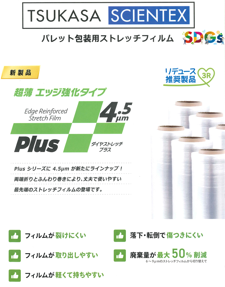 【SDGs】TSUKASA SCIENTEX パレット包装用ストレッチフィルム 新製品 超薄エッジ強化タイプ デュース推奨製品 3R Plusシリーズに4.5μmが新たにラインナップ！両端折りとふんわり巻きにより、丈夫で使いやすい最先端のストレッチフィルムの登場です。フィルムが避けにくい フィルムが取り出しやすい フィルムが軽くて持ちやすい 落下・転倒で傷つきにくい 廃棄量が最大50%削減 6～9μmのストレッチフィルムからの切換えで