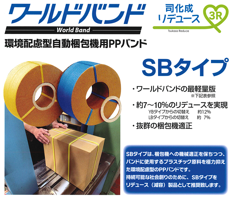 ワールドバンド World Band 環境配慮型自動梱包機用PPバンド SBタイプ 司化成リデュース Tsukasa Reduce 3R ・ワールドバンドの最軽量版・約7～10%のリデュースを実現 YBタイプからの切換え約12% LBタイプからの切換え約7% ・抜群の梱包機適正 タイプからの切換え約12% SBタイプは、梱包機への機械適性を保ちつつ、バンドニスようするプラスチック原料を極力抑えた環境配慮型のPPバンドです。持続可能な社会創りのために、SBタイプをリデュース（減容）製品として推奨します。