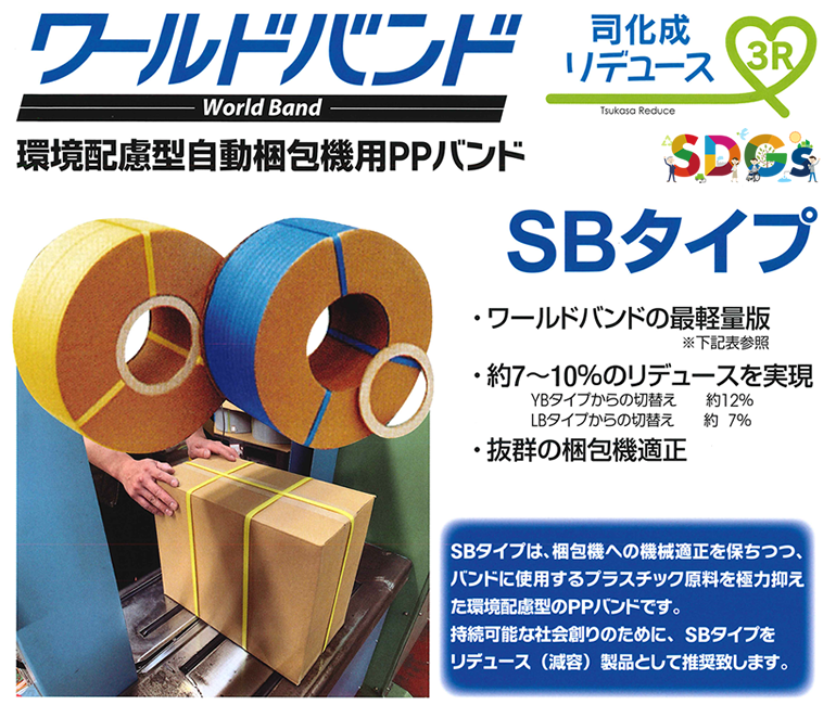 【SDGs】ワールドバンド World Band 環境配慮型自動梱包機用PPバンド SBタイプ 司化成リデュース Tsukasa Reduce 3R ・ワールドバンドの最軽量版・約7～10%のリデュースを実現 YBタイプからの切換え約12% LBタイプからの切換え約7% ・抜群の梱包機適正 タイプからの切換え約12% SBタイプは、梱包機への機械適性を保ちつつ、バンドニスようするプラスチック原料を極力抑えた環境配慮型のPPバンドです。持続可能な社会創りのために、SBタイプをリデュース（減容）製品として推奨します。